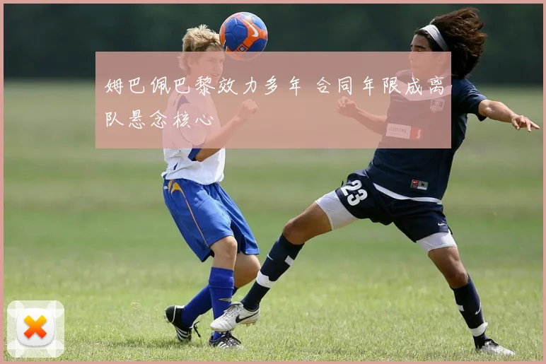 姆巴佩巴黎效力多年 合同年限成离队悬念核心