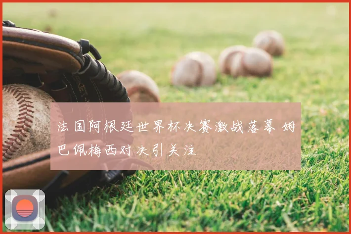 法国阿根廷世界杯决赛激战落幕 姆巴佩梅西对决引关注