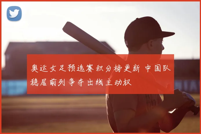 奥运女足预选赛积分榜更新 中国队稳居前列争夺出线主动权