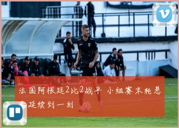 法国阿根廷2比2战平 小组赛末轮悬念延续到一刻