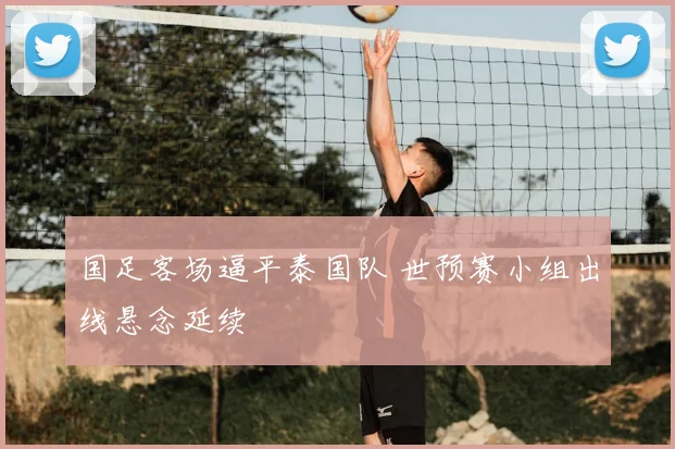 国足客场逼平泰国队 世预赛小组出线悬念延续