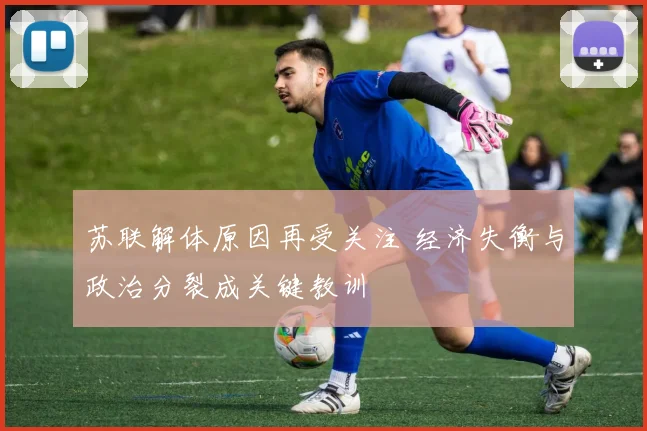 苏联解体原因再受关注 经济失衡与政治分裂成关键教训