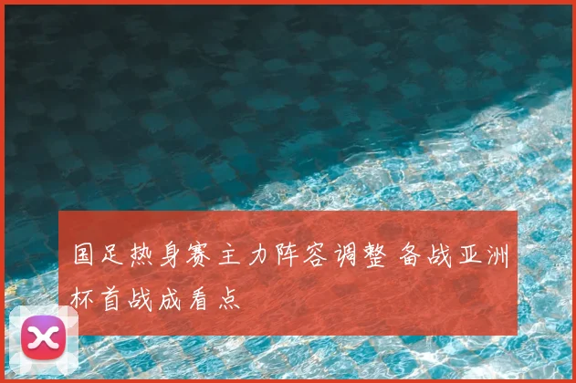 国足热身赛主力阵容调整 备战亚洲杯首战成看点