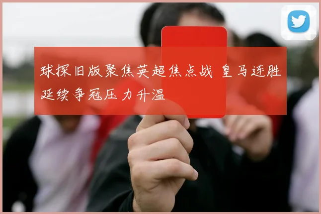球探旧版聚焦英超焦点战 皇马连胜延续争冠压力升温