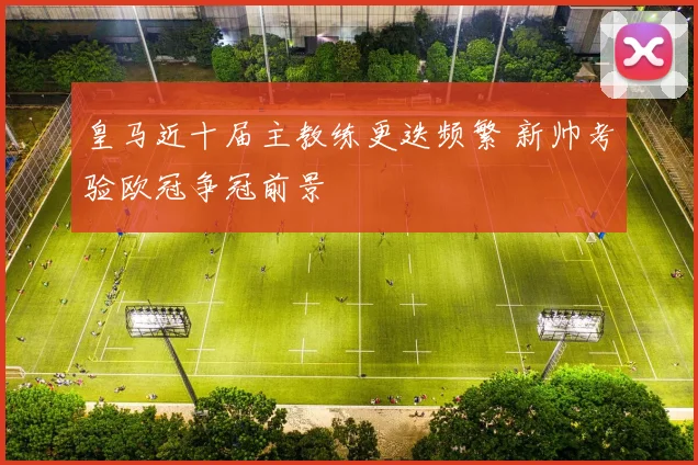 皇马近十届主教练更迭频繁 新帅考验欧冠争冠前景