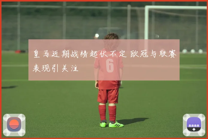 皇马近期战绩起伏不定 欧冠与联赛表现引关注