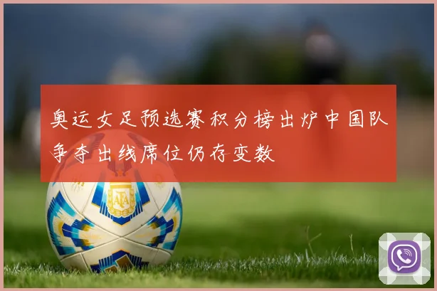 奥运女足预选赛积分榜出炉中国队争夺出线席位仍存变数