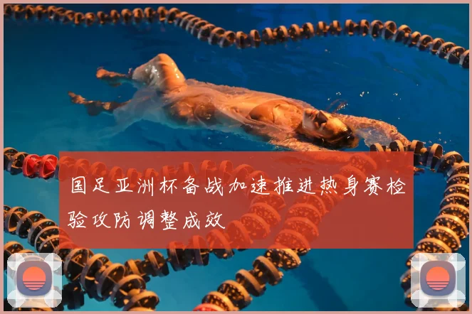 国足亚洲杯备战加速推进热身赛检验攻防调整成效