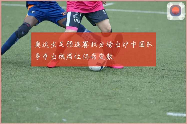 奥运女足预选赛积分榜出炉中国队争夺出线席位仍存变数