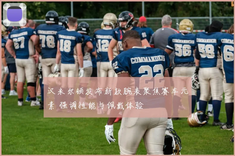 汉米尔顿发布新款腕表聚焦赛车元素 强调性能与佩戴体验