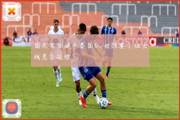 国足客场逼平泰国队 世预赛小组出线悬念延续