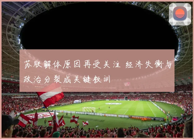 苏联解体原因再受关注 经济失衡与政治分裂成关键教训