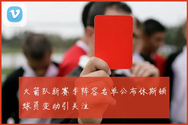 火箭队新赛季阵容名单公布休斯顿球员变动引关注