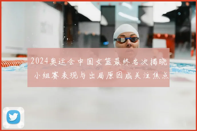 2024奥运会中国女篮最终名次揭晓 小组赛表现与出局原因成关注焦点