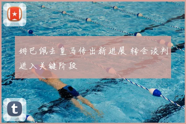姆巴佩去皇马传出新进展 转会谈判进入关键阶段