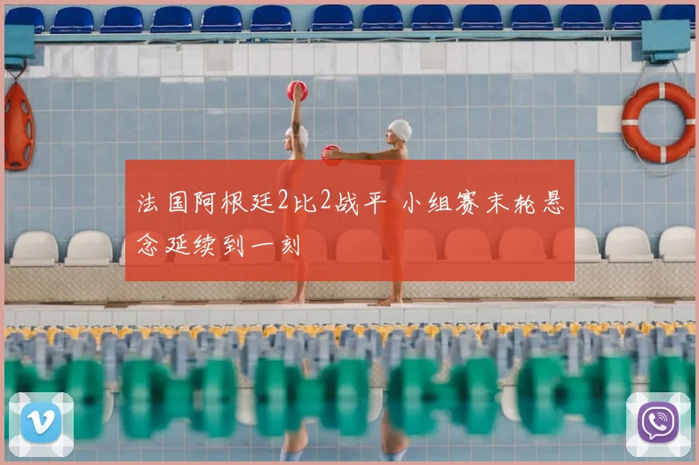法国阿根廷2比2战平 小组赛末轮悬念延续到一刻