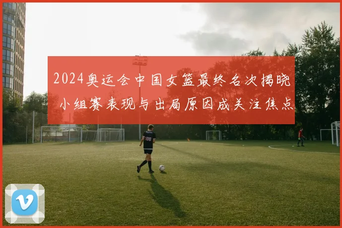 2024奥运会中国女篮最终名次揭晓 小组赛表现与出局原因成关注焦点