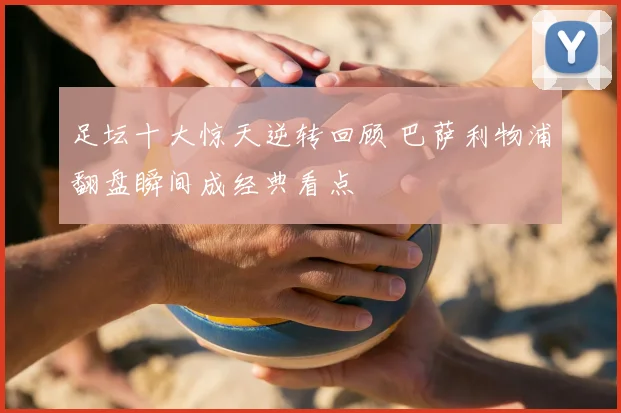 足坛十大惊天逆转回顾 巴萨利物浦翻盘瞬间成经典看点