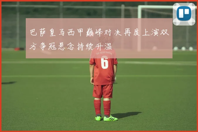 巴萨皇马西甲巅峰对决再度上演双方争冠悬念持续升温