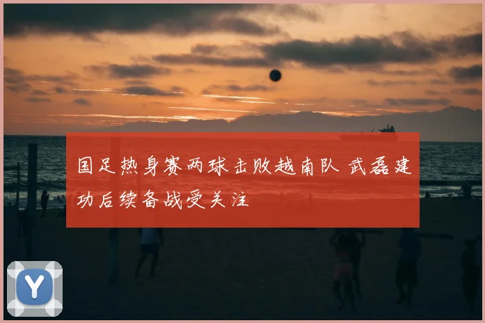 国足热身赛两球击败越南队 武磊建功后续备战受关注