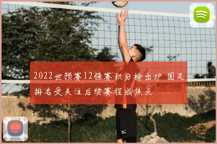 2022世预赛12强赛积分榜出炉 国足排名受关注后续赛程成焦点
