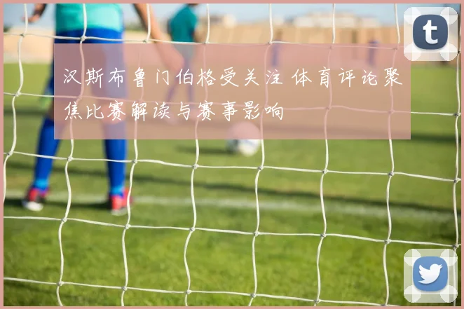 汉斯布鲁门伯格受关注 体育评论聚焦比赛解读与赛事影响