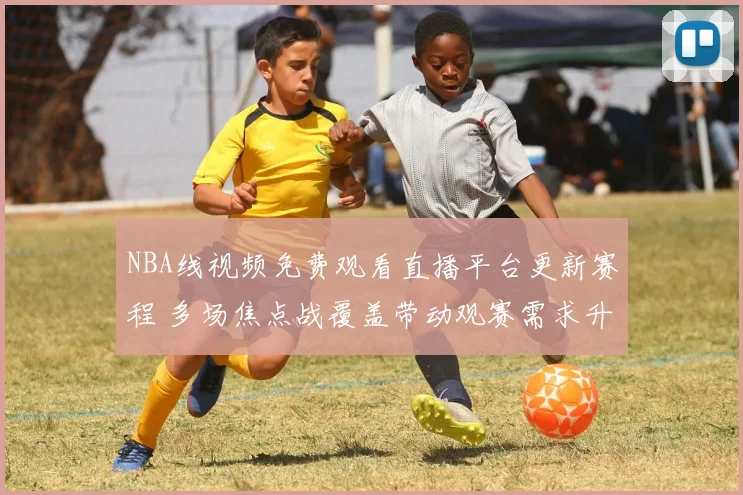 NBA线视频免费观看直播平台更新赛程 多场焦点战覆盖带动观赛需求升温