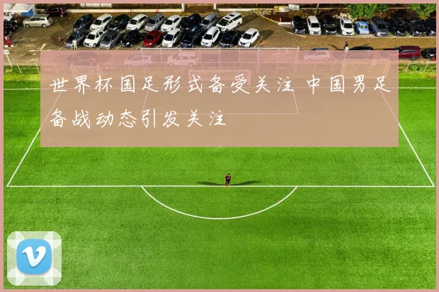 世界杯国足形式备受关注 中国男足备战动态引发关注