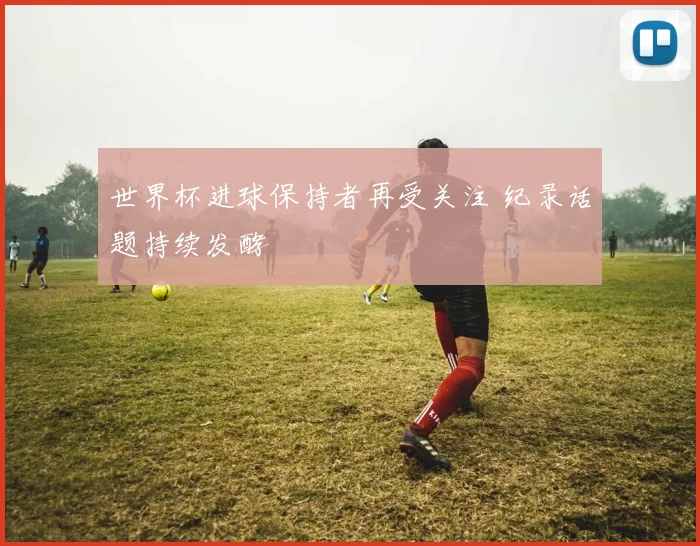 世界杯进球保持者再受关注 纪录话题持续发酵