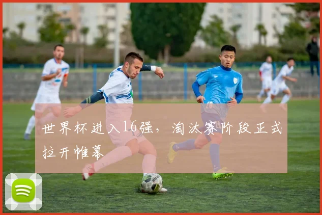 世界杯进入16强,淘汰赛阶段正式拉开帷幕