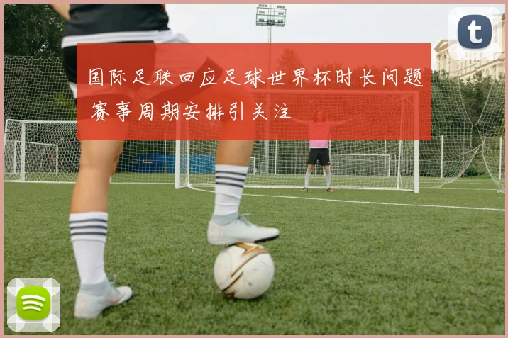 国际足联回应足球世界杯时长问题 赛事周期安排引关注